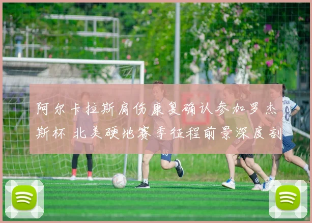 阿尔卡拉斯肩伤康复确认参加罗杰斯杯 北美硬地赛季征程前景深度剖析