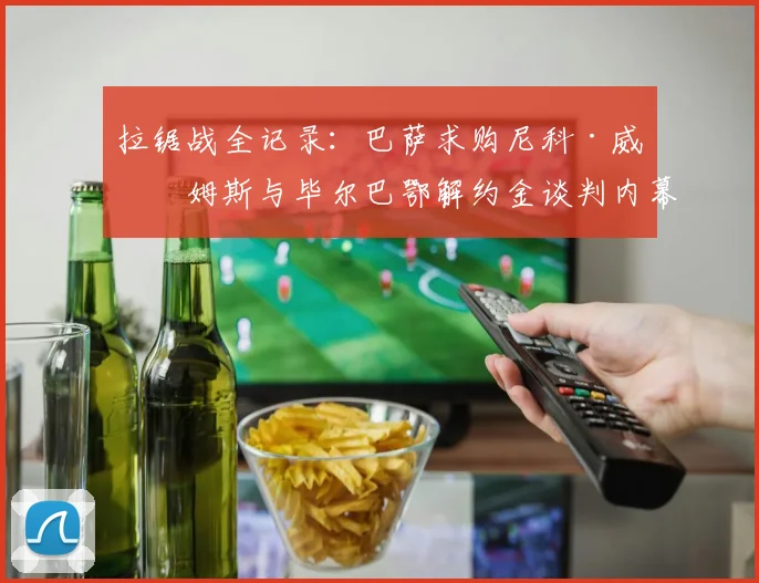 拉锯战全记录：巴萨求购尼科·威廉姆斯与毕尔巴鄂解约金谈判内幕揭秘