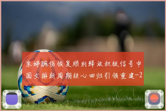 朱婷腕伤恢复顺利释放积极信号中国女排新周期核心回归引领重建
