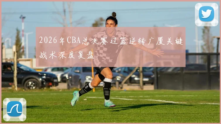 2026年CBA总决赛辽篮逆转广厦关键战术深度复盘