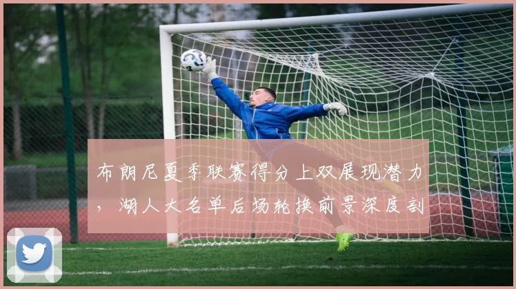布朗尼夏季联赛得分上双展现潜力，湖人大名单后场轮换前景深度剖析