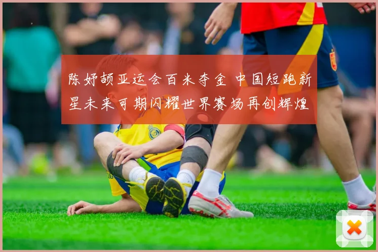 陈妤颉亚运会百米夺金 中国短跑新星未来可期闪耀世界赛场再创辉煌