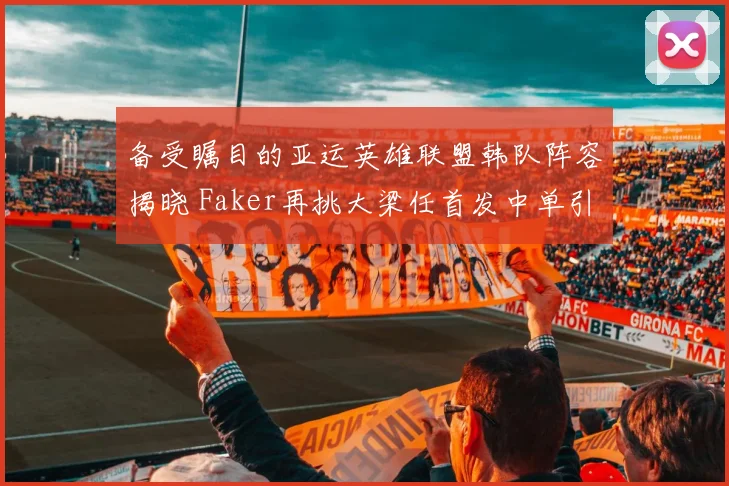 备受瞩目的亚运英雄联盟韩队阵容揭晓 Faker再挑大梁任首发中单引争议