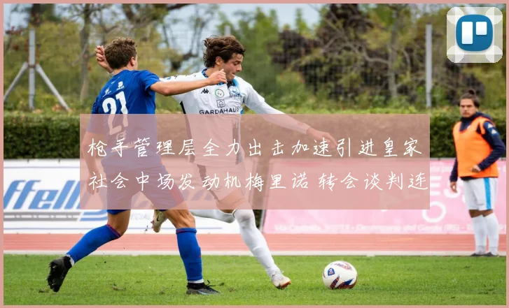 枪手管理层全力出击加速引进皇家社会中场发动机梅里诺 转会谈判连破僵局各项核心条款达成共识签约在即