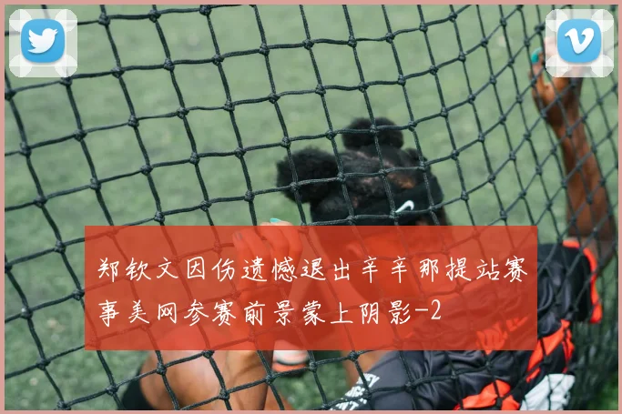 郑钦文因伤遗憾退出辛辛那提站赛事美网参赛前景蒙上阴影