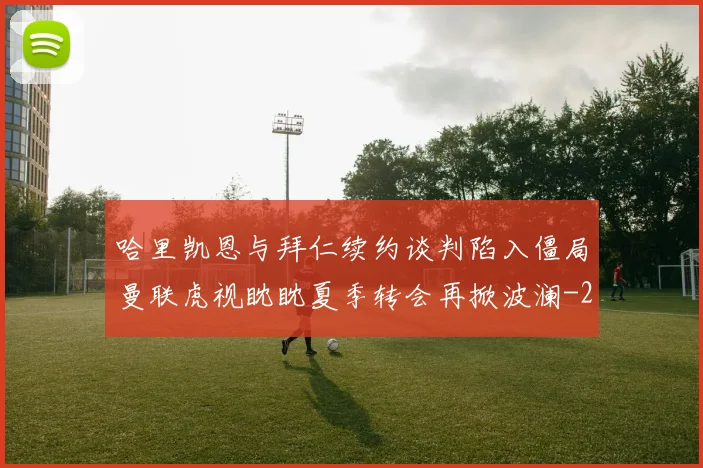 哈里凯恩与拜仁续约谈判陷入僵局曼联虎视眈眈夏季转会再掀波澜
