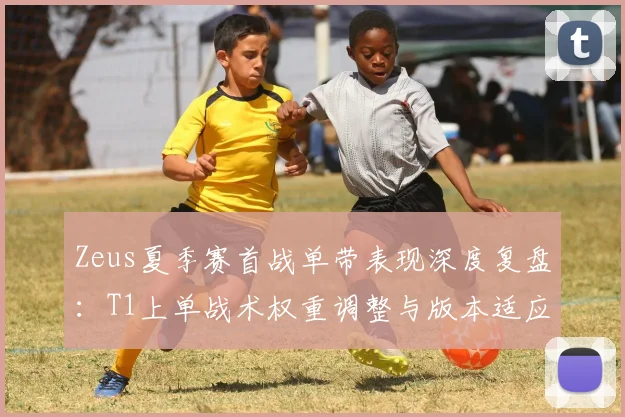 Zeus夏季赛首战单带表现深度复盘:T1上单战术权重调整与版本适应度评估