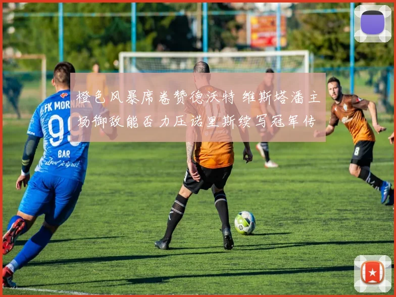 橙色风暴席卷赞德沃特 维斯塔潘主场御敌能否力压诺里斯续写冠军传奇？