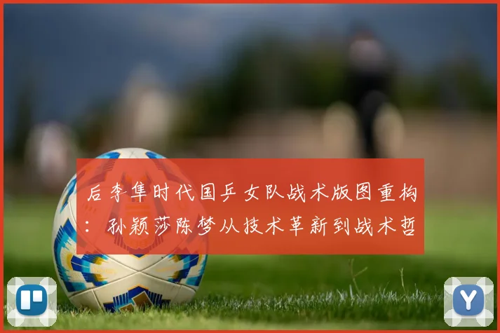 后李隼时代国乒女队战术版图重构:孙颖莎陈梦从技术革新到战术哲学的全方位进化