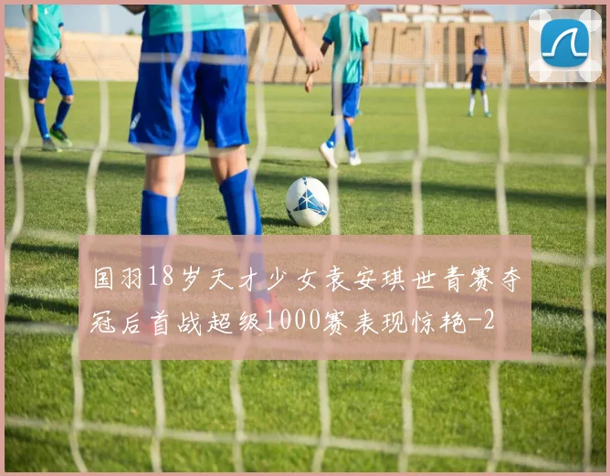 国羽18岁天才少女袁安琪世青赛夺冠后首战超级1000赛表现惊艳