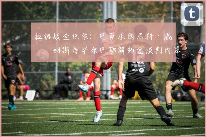 拉锯战全记录：巴萨求购尼科·威廉姆斯与毕尔巴鄂解约金谈判内幕揭秘