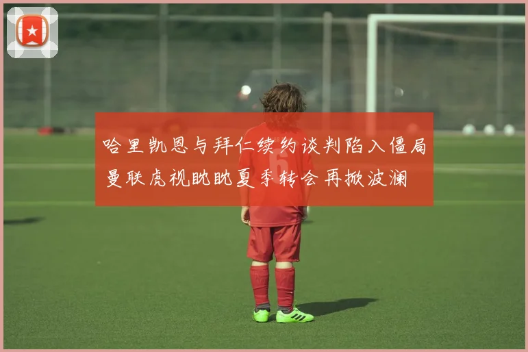 哈里凯恩与拜仁续约谈判陷入僵局曼联虎视眈眈夏季转会再掀波澜