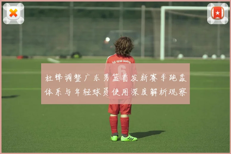 杜锋调整广东男篮首发新赛季跑轰体系与年轻球员使用深度解析观察
