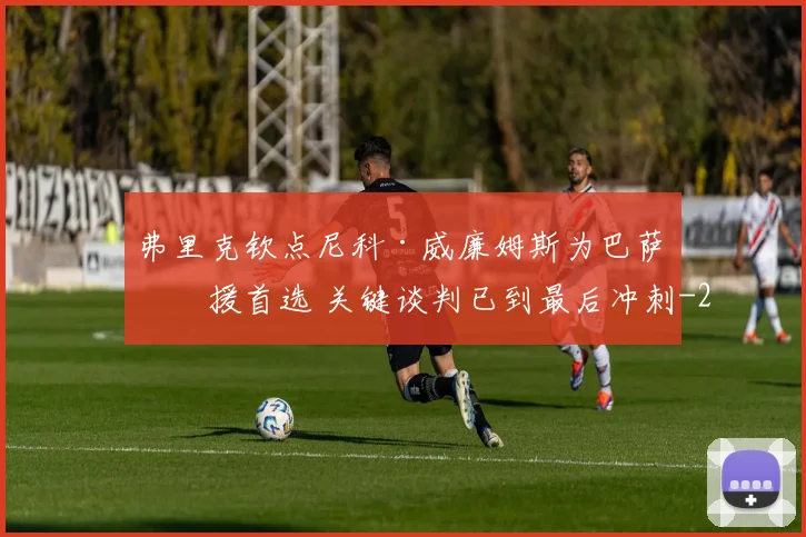 弗里克钦点尼科·威廉姆斯为巴萨引援首选 关键谈判已到最后冲刺