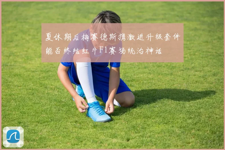 夏休期后梅赛德斯携激进升级套件能否终结红牛F1赛场统治神话
