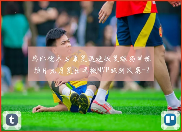 恩比德术后康复迅速恢复球场训练 预计九月复出再掀MVP级别风暴
