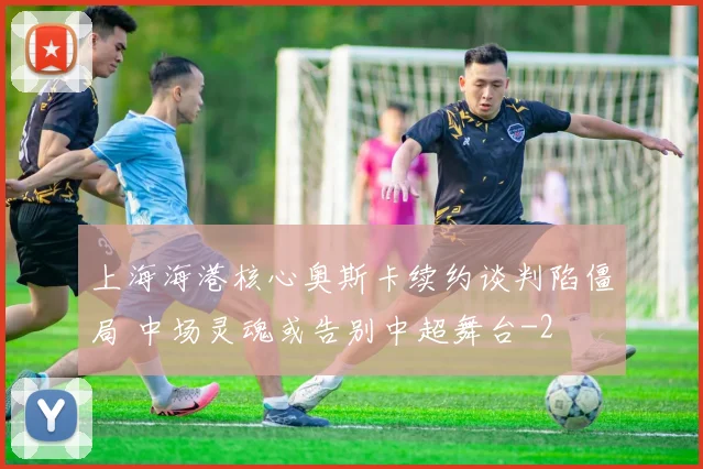 上海海港核心奥斯卡续约谈判陷僵局 中场灵魂或告别中超舞台