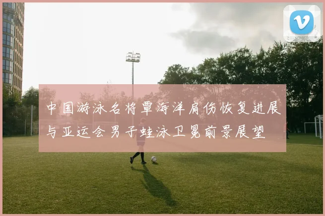 中国游泳名将覃海洋肩伤恢复进展与亚运会男子蛙泳卫冕前景展望