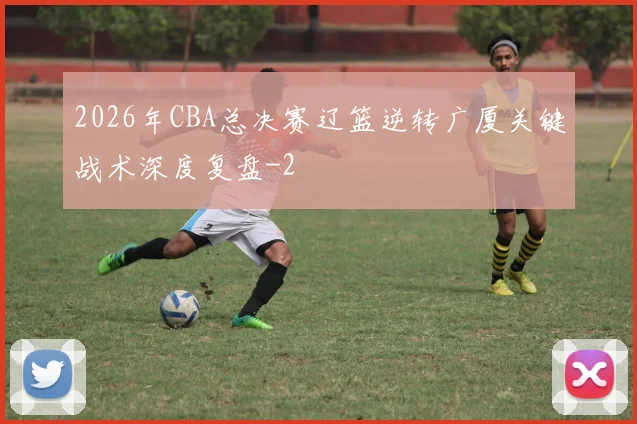 2026年CBA总决赛辽篮逆转广厦关键战术深度复盘