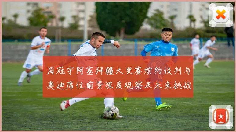 周冠宇阿塞拜疆大奖赛续约谈判与奥迪席位前景深度观察及未来挑战