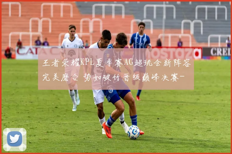 王者荣耀KPL夏季赛AG超玩会新阵容完美磨合 势如破竹晋级巅峰决赛