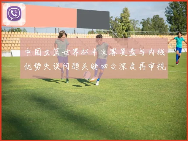 中国女篮世界杯半决赛复盘与内线优势失误问题关键回合深度再审视