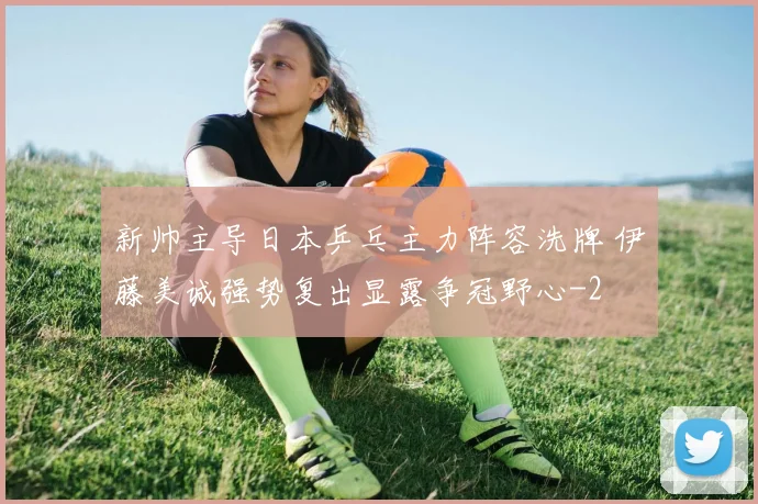 新帅主导日本乒乓主力阵容洗牌 伊藤美诚强势复出显露争冠野心