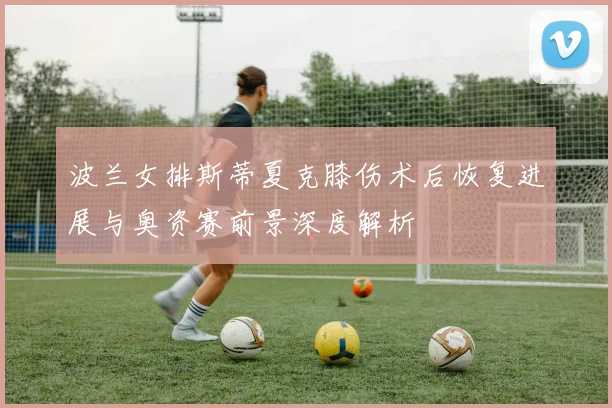 波兰女排斯蒂夏克膝伤术后恢复进展与奥资赛前景深度解析