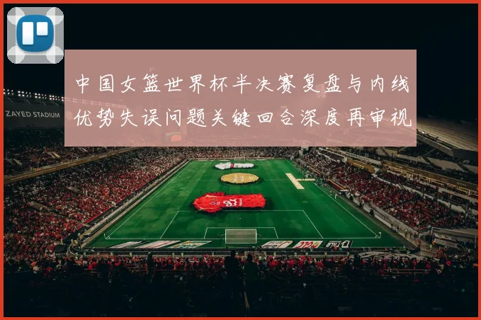 中国女篮世界杯半决赛复盘与内线优势失误问题关键回合深度再审视