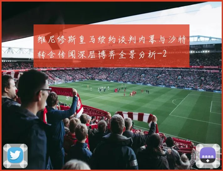 维尼修斯皇马续约谈判内幕与沙特转会传闻深层博弈全景分析