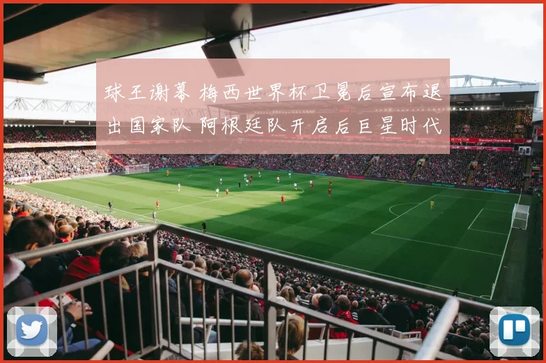 球王谢幕 梅西世界杯卫冕后宣布退出国家队 阿根廷队开启后巨星时代新征程
