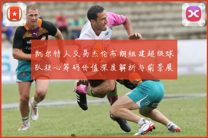 凯尔特人交易杰伦布朗组建超级球队核心筹码价值深度解析与前景展望