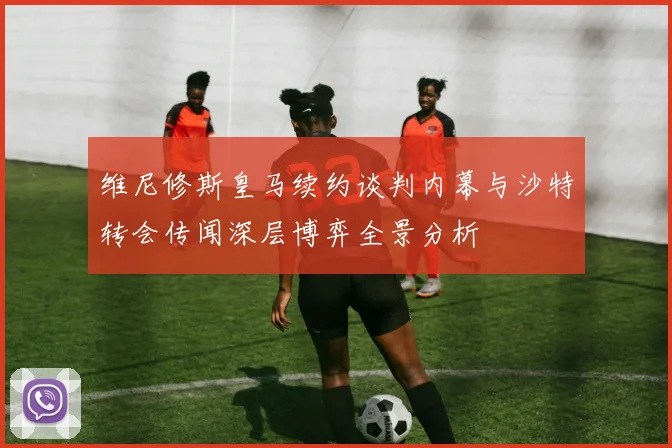 维尼修斯皇马续约谈判内幕与沙特转会传闻深层博弈全景分析