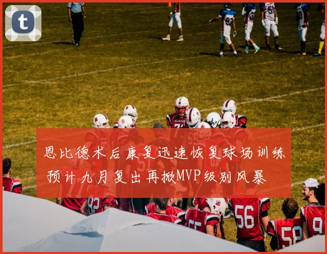 恩比德术后康复迅速恢复球场训练 预计九月复出再掀MVP级别风暴
