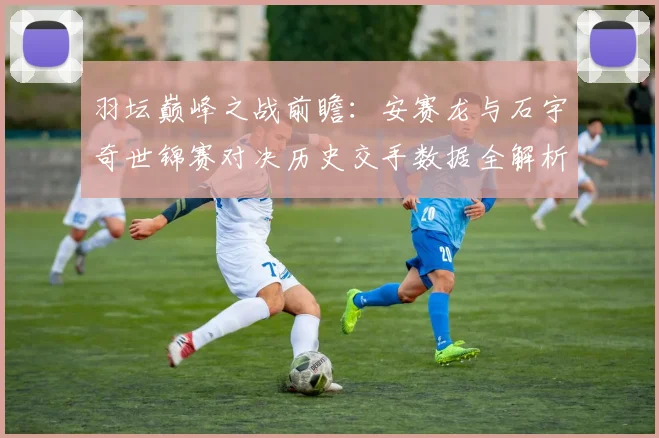 羽坛巅峰之战前瞻：安赛龙与石宇奇世锦赛对决历史交手数据全解析
