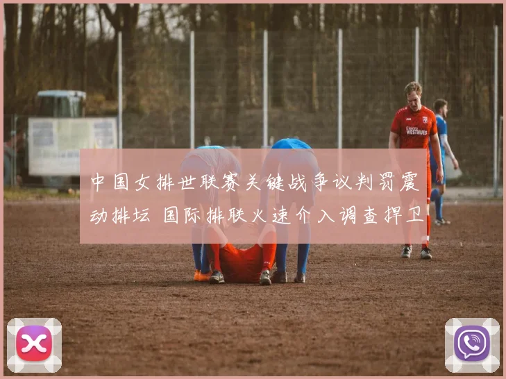 中国女排世联赛关键战争议判罚震动排坛 国际排联火速介入调查捍卫竞技公平