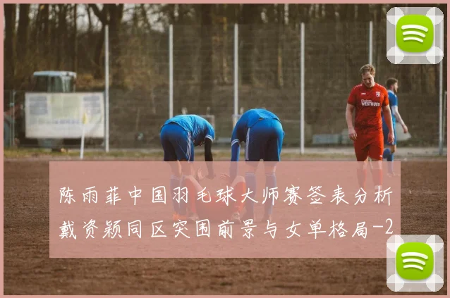 陈雨菲中国羽毛球大师赛签表分析戴资颖同区突围前景与女单格局