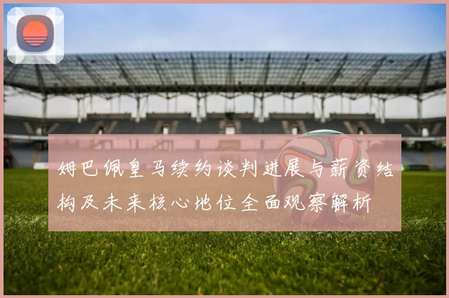 姆巴佩皇马续约谈判进展与薪资结构及未来核心地位全面观察解析