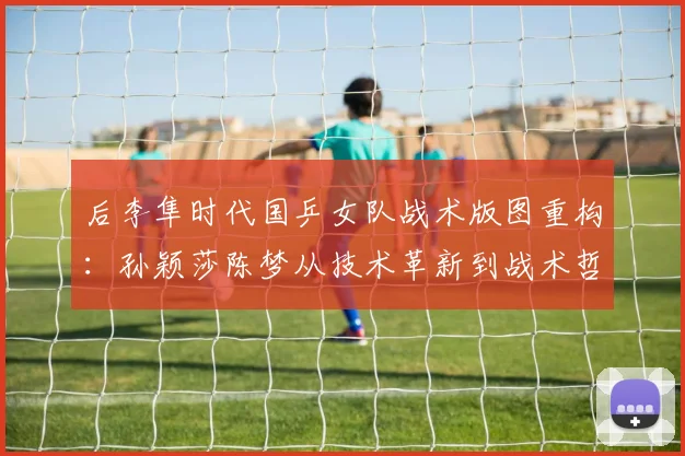后李隼时代国乒女队战术版图重构：孙颖莎陈梦从技术革新到战术哲学的全方位进化