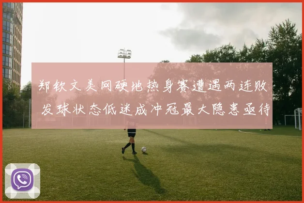郑钦文美网硬地热身赛遭遇两连败 发球状态低迷成冲冠最大隐患亟待破解