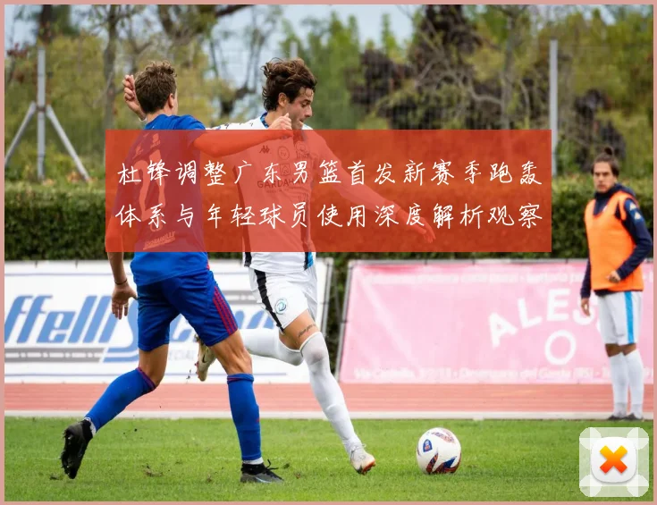 杜锋调整广东男篮首发新赛季跑轰体系与年轻球员使用深度解析观察