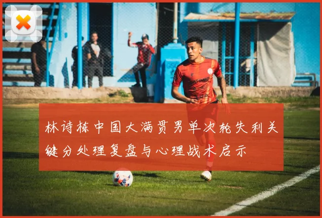 林诗栋中国大满贯男单次轮失利关键分处理复盘与心理战术启示