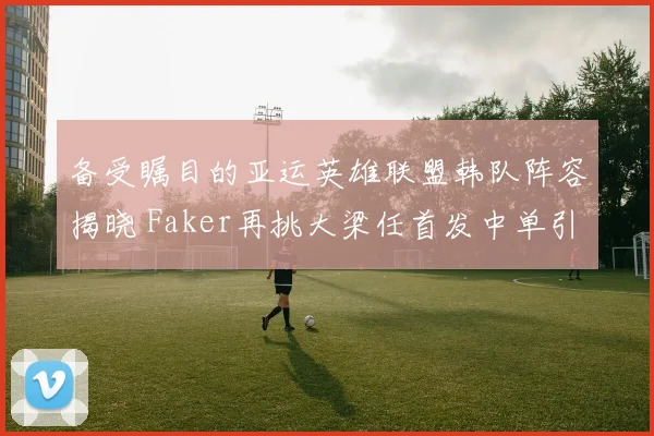备受瞩目的亚运英雄联盟韩队阵容揭晓 Faker再挑大梁任首发中单引争议