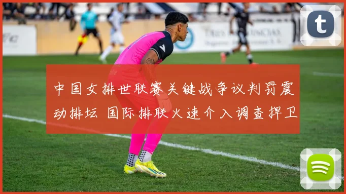 中国女排世联赛关键战争议判罚震动排坛 国际排联火速介入调查捍卫竞技公平