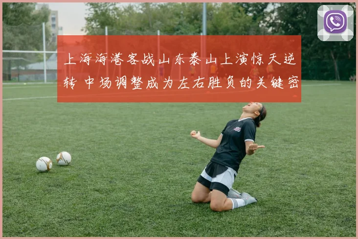 上海海港客战山东泰山上演惊天逆转 中场调整成为左右胜负的关键密钥