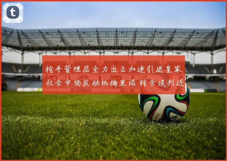 枪手管理层全力出击加速引进皇家社会中场发动机梅里诺 转会谈判连破僵局各项核心条款达成共识签约在即