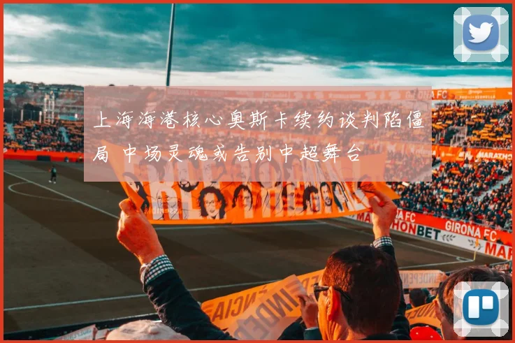 上海海港核心奥斯卡续约谈判陷僵局 中场灵魂或告别中超舞台